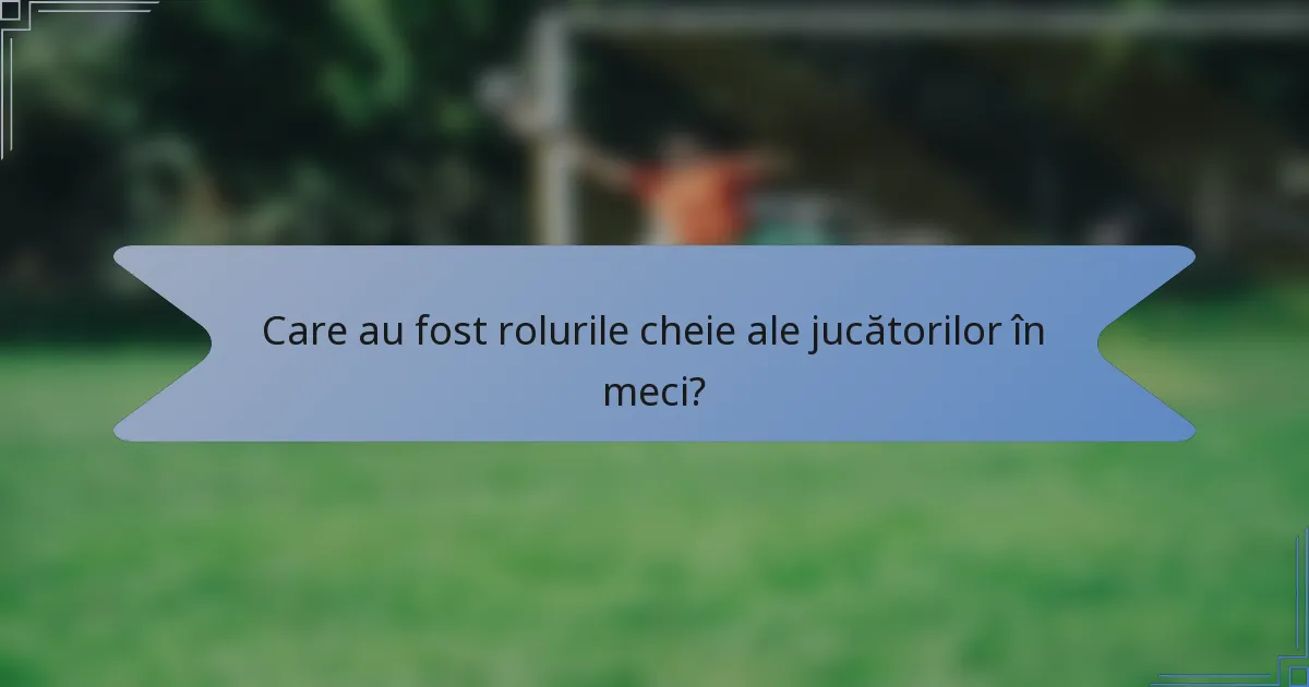 Care au fost rolurile cheie ale jucătorilor în meci?