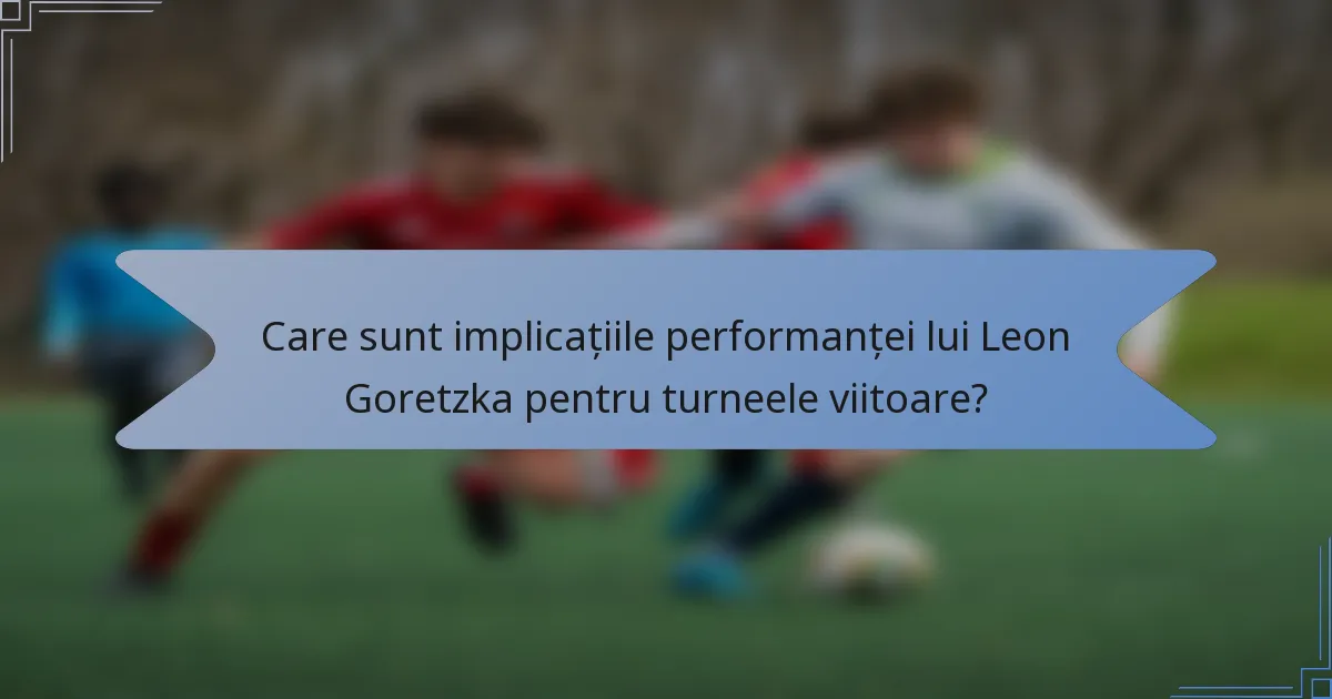Care sunt implicațiile performanței lui Leon Goretzka pentru turneele viitoare?