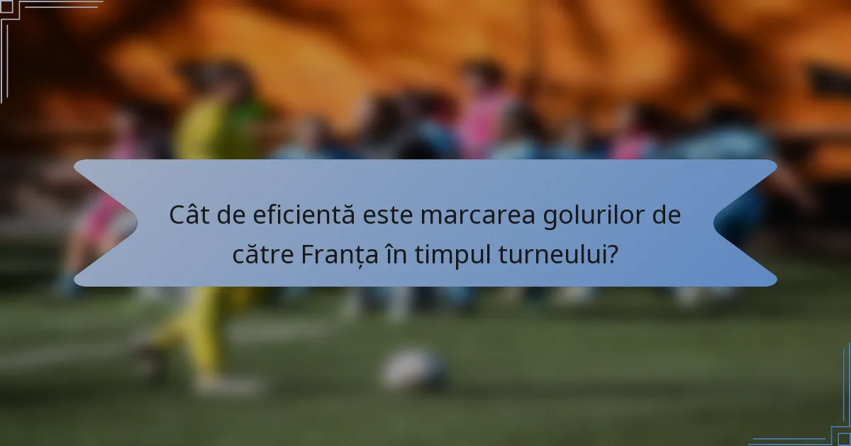 Cât de eficientă este marcarea golurilor de către Franța în timpul turneului?
