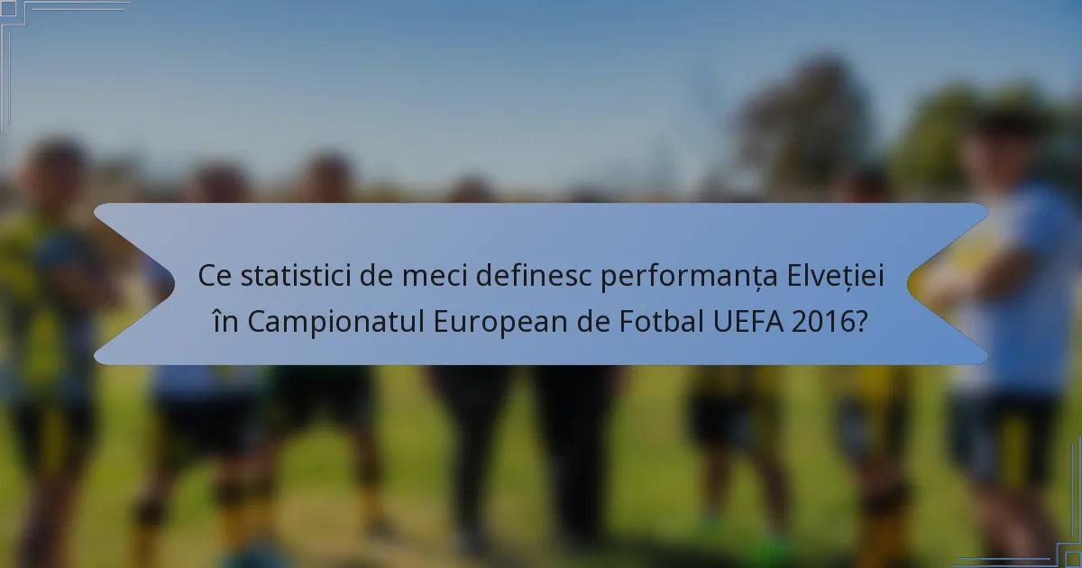 Ce statistici de meci definesc performanța Elveției în Campionatul European de Fotbal UEFA 2016?