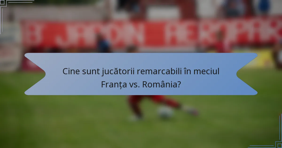 Cine sunt jucătorii remarcabili în meciul Franța vs. România?