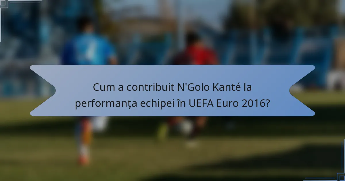 Cum a contribuit N'Golo Kanté la performanța echipei în UEFA Euro 2016?